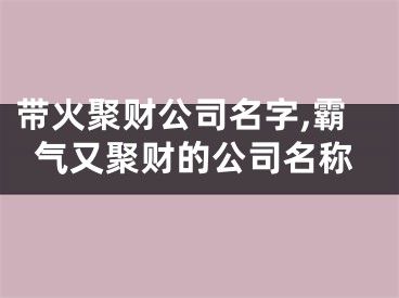 带火聚财公司名字,霸气又聚财的公司名称