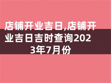 店铺开业吉日,店铺开业吉日吉时查询2023年7月份