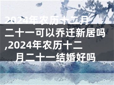 2024年农历十二月二十一可以乔迁新居吗,2024年农历十二月二十一结婚好吗