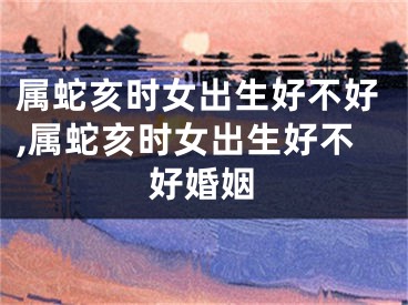 属蛇亥时女出生好不好,属蛇亥时女出生好不好婚姻