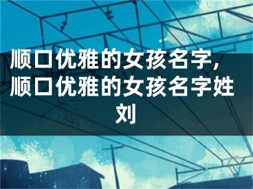 顺口优雅的女孩名字,顺口优雅的女孩名字姓刘