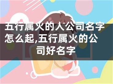 五行属火的人公司名字怎么起,五行属火的公司好名字