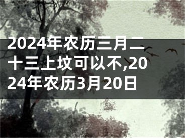 2024年农历三月二十三上坟可以不,2024年农历3月20日