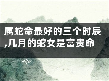 属蛇命最好的三个时辰,几月的蛇女是富贵命