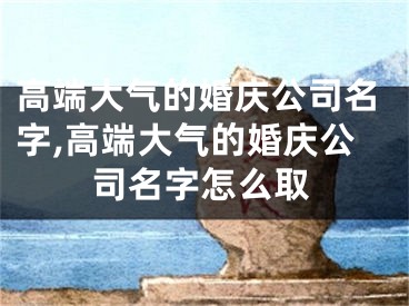 高端大气的婚庆公司名字,高端大气的婚庆公司名字怎么取