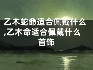 乙木蛇命适合佩戴什么,乙木命适合佩戴什么首饰