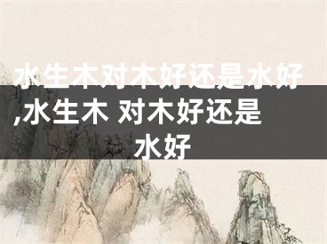 水生木对木好还是水好,水生木 对木好还是水好