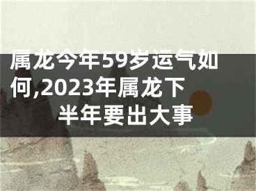 属龙今年59岁运气如何,2023年属龙下半年要出大事