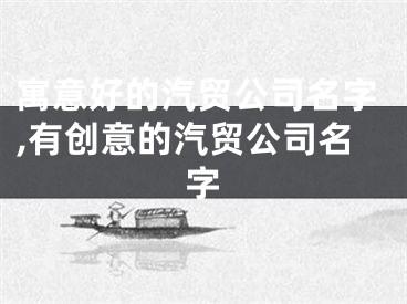寓意好的汽贸公司名字,有创意的汽贸公司名字