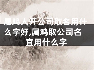 属鸡人开公司取名用什么字好,属鸡取公司名宜用什么字