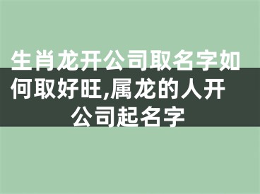 生肖龙开公司取名字如何取好旺,属龙的人开公司起名字