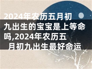 2024年农历五月初九出生的宝宝是上等命吗,2024年农历五月初九出生最好命运