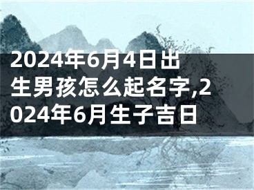 2024年6月4日出生男孩怎么起名字,2024年6月生子吉日