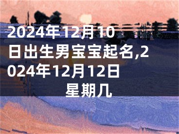 2024年12月10日出生男宝宝起名,2024年12月12日星期几