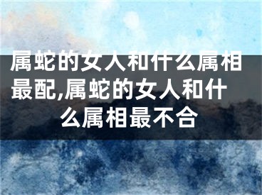 属蛇的女人和什么属相最配,属蛇的女人和什么属相最不合