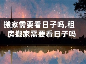 搬家需要看日子吗,租房搬家需要看日子吗