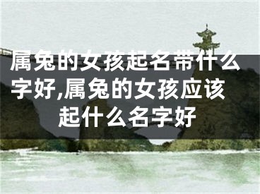 属兔的女孩起名带什么字好,属兔的女孩应该起什么名字好