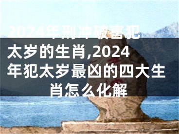2024年刑冲破害犯太岁的生肖,2024年犯太岁最凶的四大生肖怎么化解