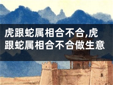 虎跟蛇属相合不合,虎跟蛇属相合不合做生意