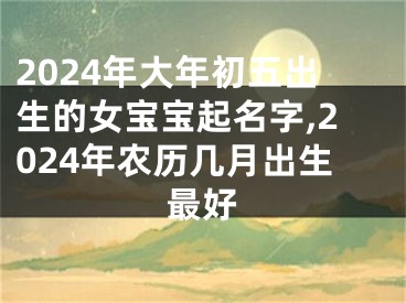 2024年大年初五出生的女宝宝起名字,2024年农历几月出生最好