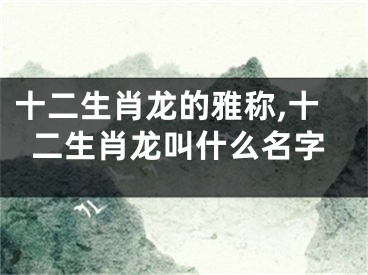 十二生肖龙的雅称,十二生肖龙叫什么名字