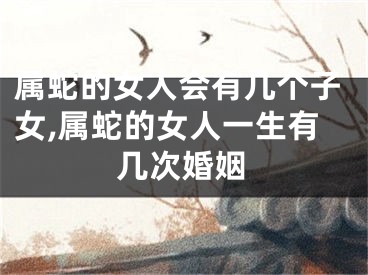 属蛇的女人会有几个子女,属蛇的女人一生有几次婚姻