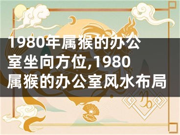1980年属猴的办公室坐向方位,1980属猴的办公室风水布局