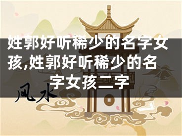 姓郭好听稀少的名字女孩,姓郭好听稀少的名字女孩二字