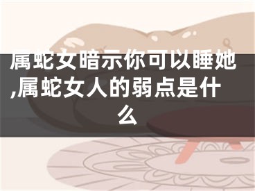 属蛇女暗示你可以睡她,属蛇女人的弱点是什么