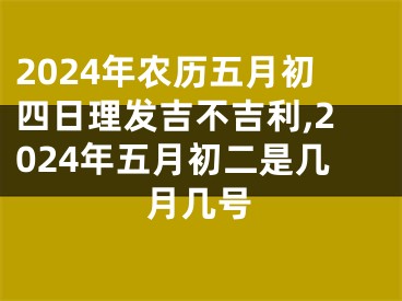 2024年农历五月初四日理发吉不吉利,2024年五月初二是几月几号