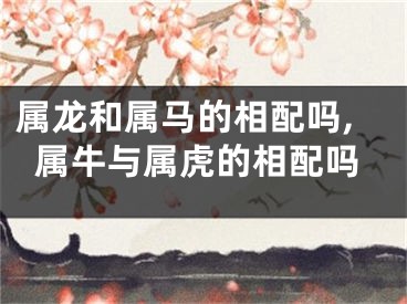 属龙和属马的相配吗,属牛与属虎的相配吗