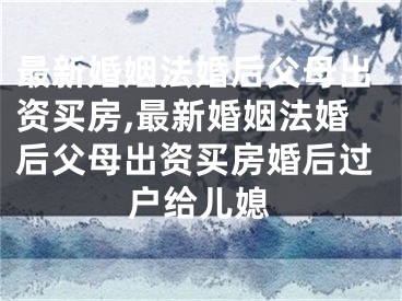 最新婚姻法婚后父母出资买房,最新婚姻法婚后父母出资买房婚后过户给儿媳