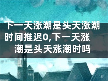 下一天涨潮是头天涨潮时间推迟0,下一天涨潮是头天涨潮时吗