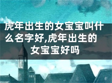 虎年出生的女宝宝叫什么名字好,虎年出生的女宝宝好吗