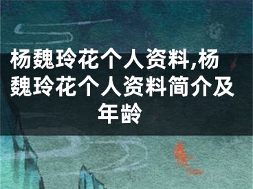 杨魏玲花个人资料,杨魏玲花个人资料简介及 年龄