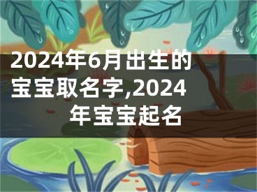 2024年6月出生的宝宝取名字,2024年宝宝起名