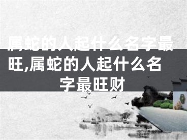 属蛇的人起什么名字最旺,属蛇的人起什么名字最旺财