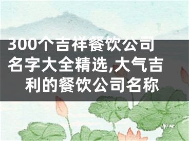 300个吉祥餐饮公司名字大全精选,大气吉利的餐饮公司名称