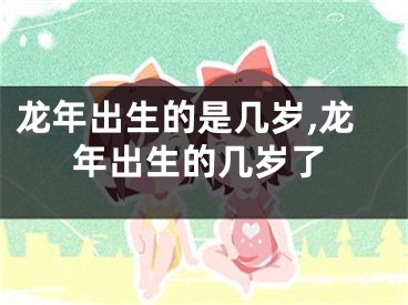 龙年出生的是几岁,龙年出生的几岁了