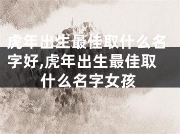 虎年出生最佳取什么名字好,虎年出生最佳取什么名字女孩