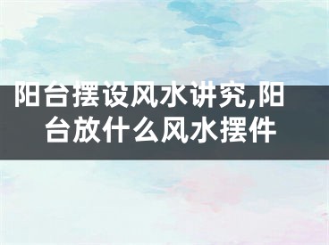 阳台摆设风水讲究,阳台放什么风水摆件
