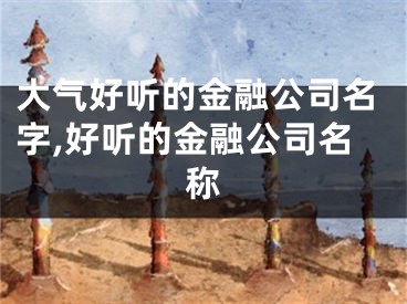 大气好听的金融公司名字,好听的金融公司名称