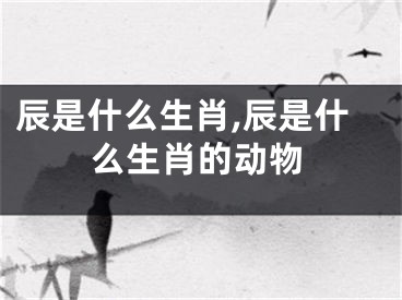 辰是什么生肖,辰是什么生肖的动物