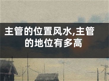 主管的位置风水,主管的地位有多高
