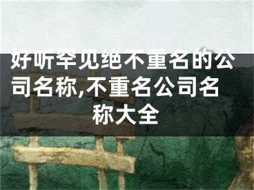好听罕见绝不重名的公司名称,不重名公司名称大全