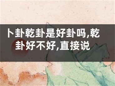 卜卦乾卦是好卦吗,乾卦好不好,直接说