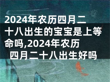 2024年农历四月二十八出生的宝宝是上等命吗,2024年农历四月二十八出生好吗