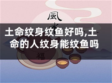 土命纹身纹鱼好吗,土命的人纹身能纹鱼吗