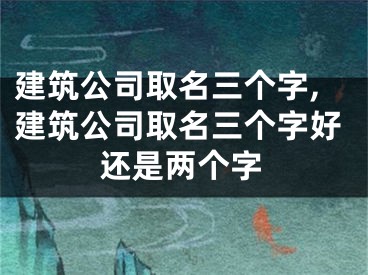 建筑公司取名三个字,建筑公司取名三个字好还是两个字
