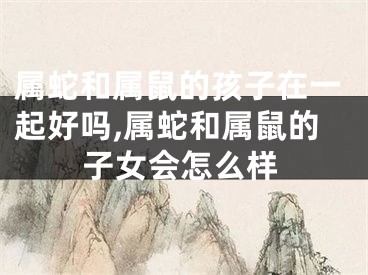 属蛇和属鼠的孩子在一起好吗,属蛇和属鼠的子女会怎么样